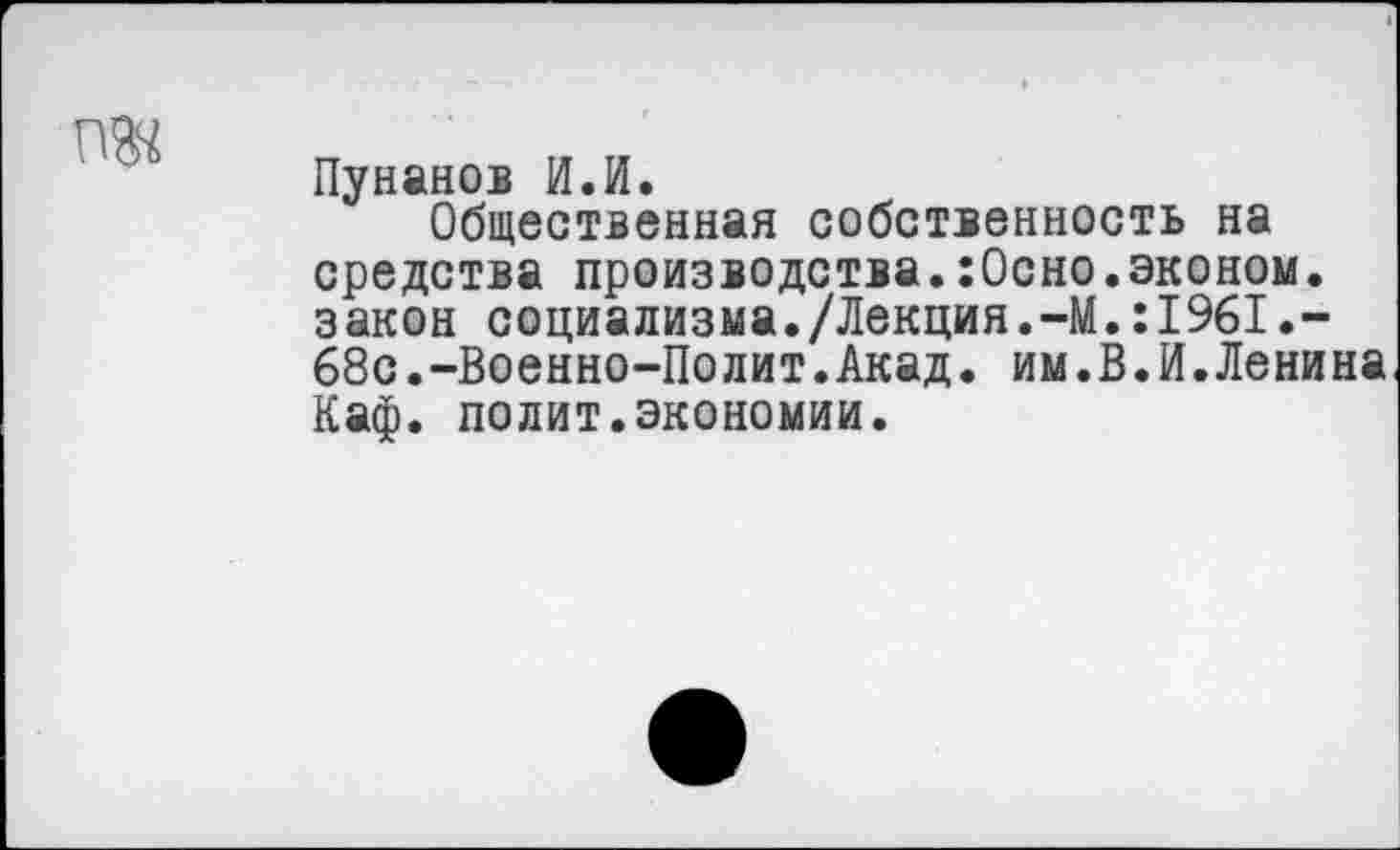 ﻿ж
Пунанов И.И.
Общественная собственность на средства производства.:0сно.эконом, закон социализма./Лекция.-М.:1961.-68с.-Военно-Полит.Акад. им.В.И.Ленина Каф. полит.экономии.